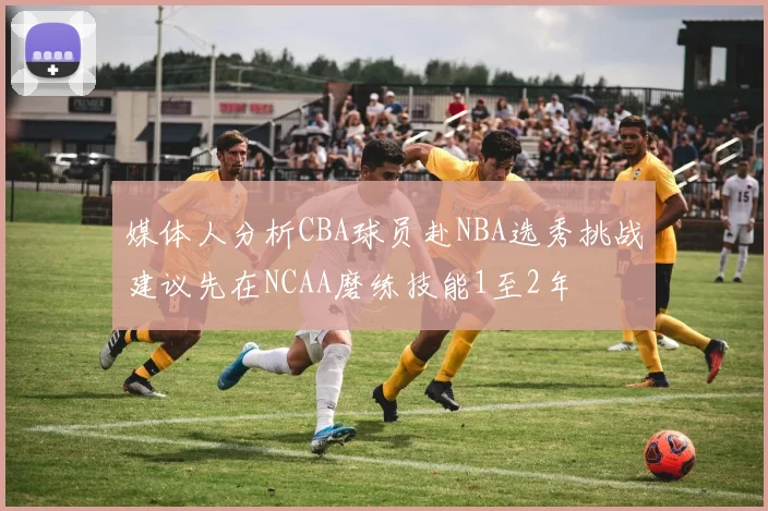 媒体人分析CBA球员赴NBA选秀挑战建议先在NCAA磨练技能1至2年