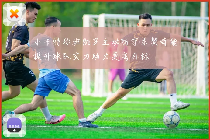 小卡特称班凯罗主动防守东契奇能提升球队实力助力更高目标