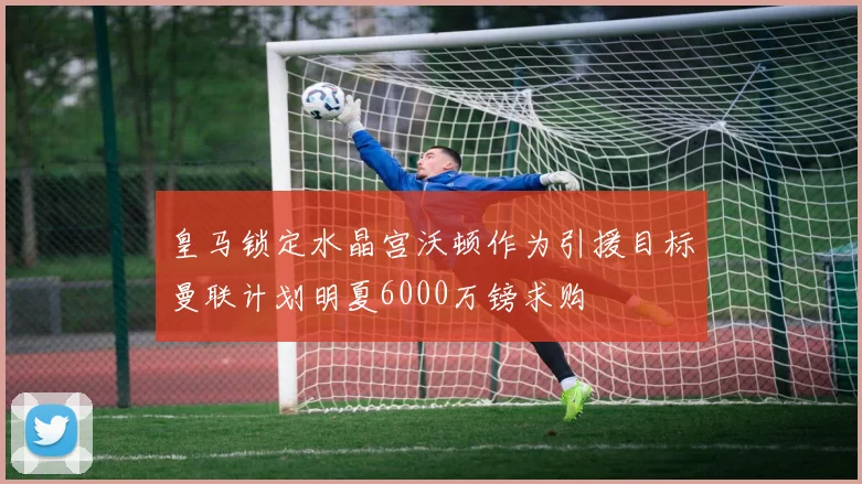 皇马锁定水晶宫沃顿作为引援目标曼联计划明夏6000万镑求购