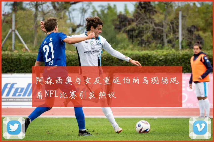 阿森西奥与女友重返伯纳乌现场观看NFL比赛引发热议