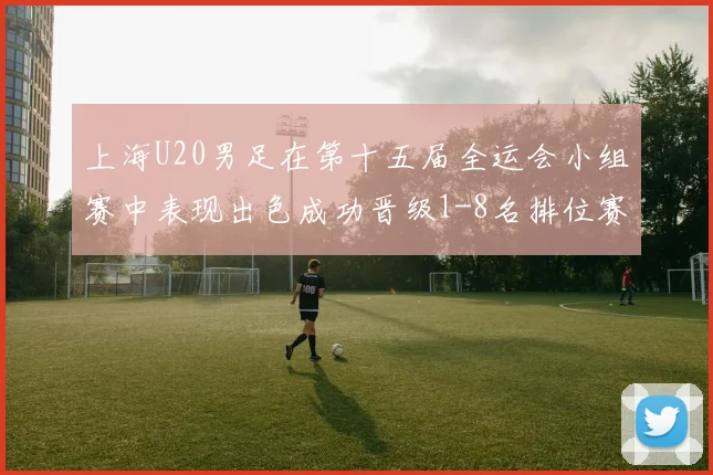 上海U20男足在第十五届全运会小组赛中表现出色成功晋级1-8名排位赛